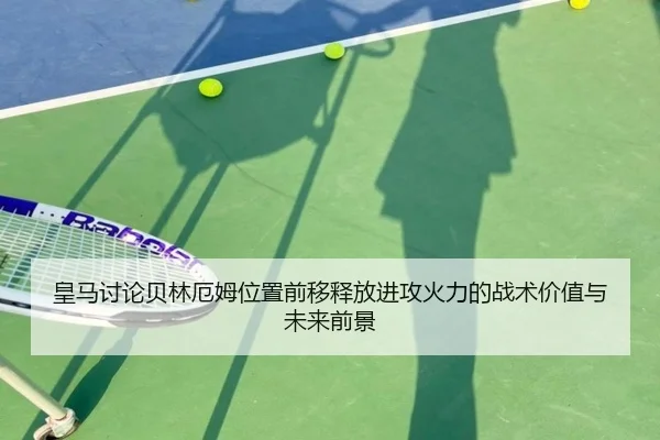 皇马讨论贝林厄姆位置前移释放进攻火力的战术价值与未来前景