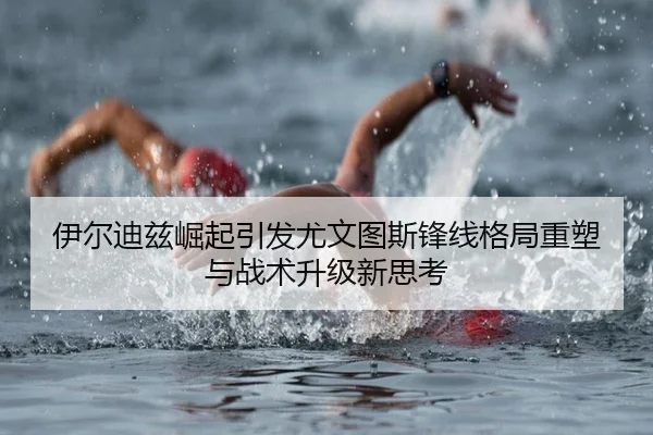 伊尔迪兹崛起引发尤文图斯锋线格局重塑与战术升级新思考