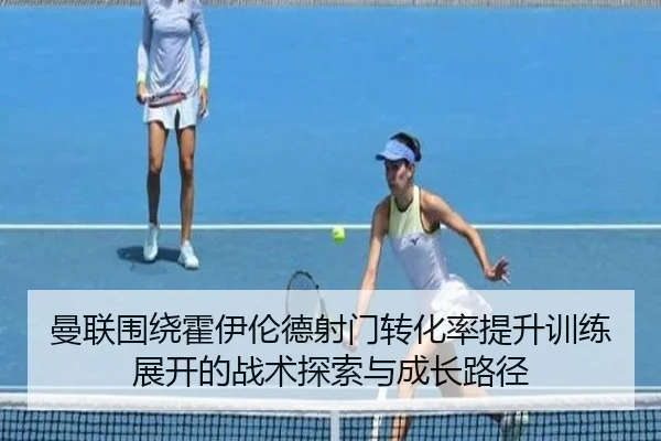 曼联围绕霍伊伦德射门转化率提升训练展开的战术探索与成长路径