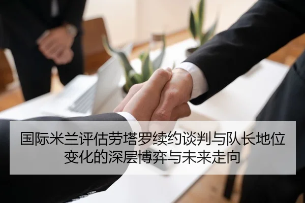 国际米兰评估劳塔罗续约谈判与队长地位变化的深层博弈与未来走向