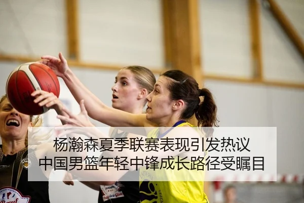 杨瀚森夏季联赛表现引发热议 中国男篮年轻中锋成长路径受瞩目