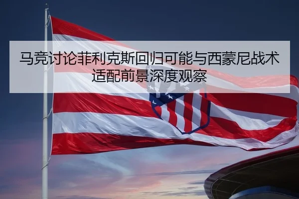 马竞讨论菲利克斯回归可能与西蒙尼战术适配前景深度观察