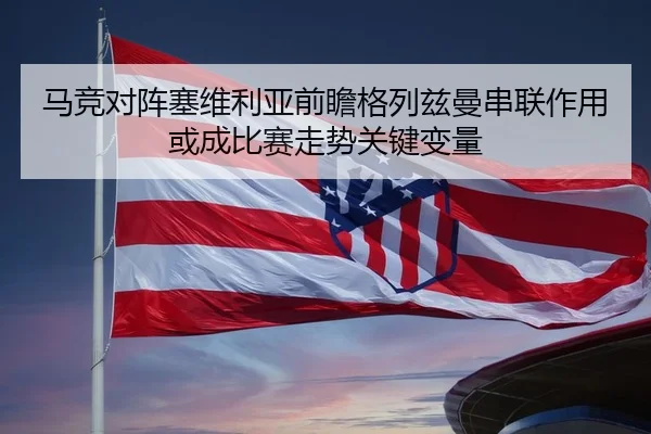 马竞对阵塞维利亚前瞻格列兹曼串联作用或成比赛走势关键变量