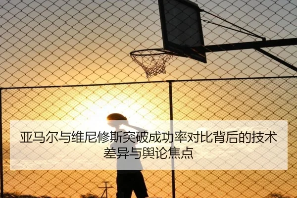 亚马尔与维尼修斯突破成功率对比背后的技术差异与舆论焦点